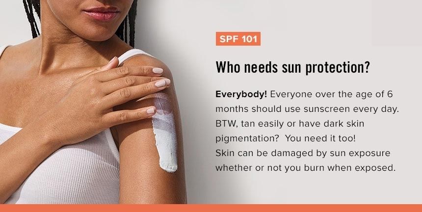 Who needs sun protection?
Everybody! Everyone over the age of 6 months should use sunscreen every day. BTW, tan easily or have dark skin pigmentation? You need it too! Skin can be damaged by sun exposure whether or not you burn when exposed