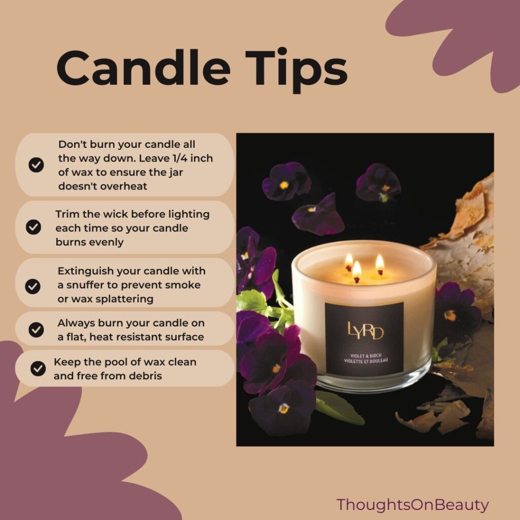 Candle Tips
*Don't burn your candle all the way down. Leave 1/4" of wax to ensure the jar doesn't overheat
*Trim the wick before lighting each time so your candle burns evenly
*Extinguish your candle with a snuffer to prevent smoke or wax splattering
*Always burn your candle on a flat, heat resistant surface
*Keep the pool of wax clean and free from debris